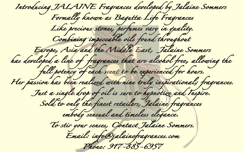 Introducing JALAINE Fragrances developed by Jalaine Sommers Formally known as Bagutta Life fragrances Like precious stones , perfumes vary in quality. Combining impeccable oils found throughout Europe Asia and the Middle East, Jalaine Sommers has developed a line of fragrances that are alcohol free, allowing the full potency of each scent to be experienced for hours. Her passion has been realized with twelve truly inspirational; fragrances. just a single drop of oil is sure to hypnotize and Inspire. Sold to only the finest retailers, Jalaine fragrances embody sensual and timeless elegance. To Stir your senses, Contact jalaine Sommers. 917 885-6957